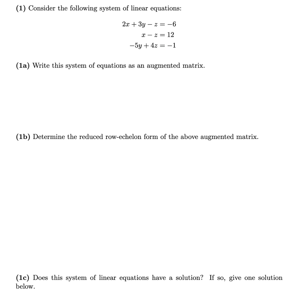 (1) Consider the following system of linear equations:
2x + 3y – z = -6
x – z = 12
-5y + 4z = –1
(la) Write this system of equations as an augmented matrix.
(1b) Determine the reduced row-echelon form of the above augmented matrix.
(1c) Does this system of linear equations have a solution? If so, give one solution
below.
