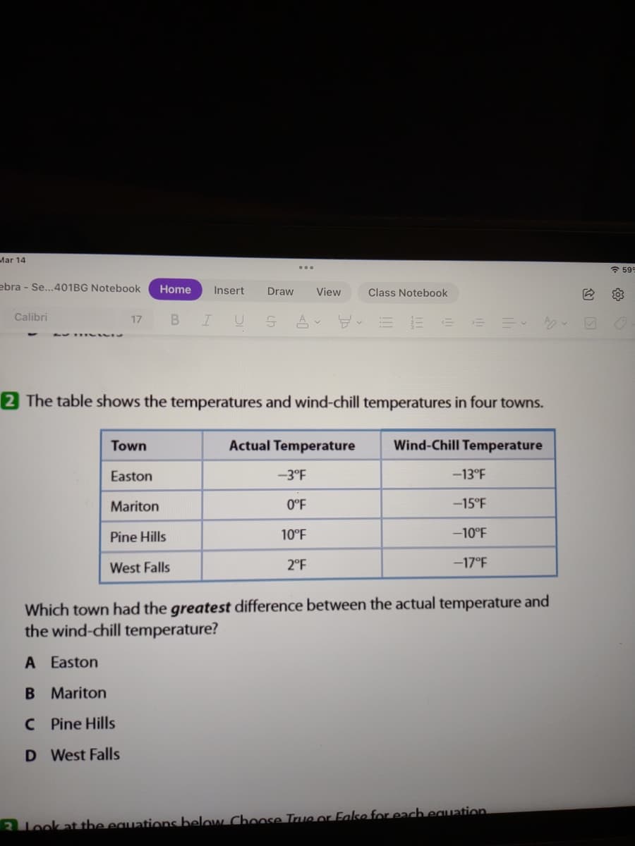 Mar 14
* 599
ebra - Se...401BG Notebook
Home
Insert
Draw
View
Class Notebook
B IU SA v
Calibri
17
2 The table shows the temperatures and wind-chill temperatures in four towns.
Town
Actual Temperature
Wind-Chill Temperature
Easton
-3°F
-13°F
Mariton
0°F
-15°F
Pine Hills
10°F
-10°F
West Falls
2°F
-17°F
Which town had the greatest difference between the actual temperature and
the wind-chill temperature?
A Easton
B Mariton
C Pine Hills
D West Falls
2 look at the equations below Cboose True or False for each eguation
