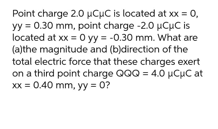 Point charge 2.0 µCµC is located at xx = 0,
yy = 0.30 mm, point charge -2.0 µCµC is
located at xx = 0 yy = -0.30 mm. What are
(a)the magnitude and (b)direction of the
total electric force that these charges exert
on a third point charge QQQ = 4.0 µCµC at
XX = 0.40 mm, yy = 0?
%|
%3D
