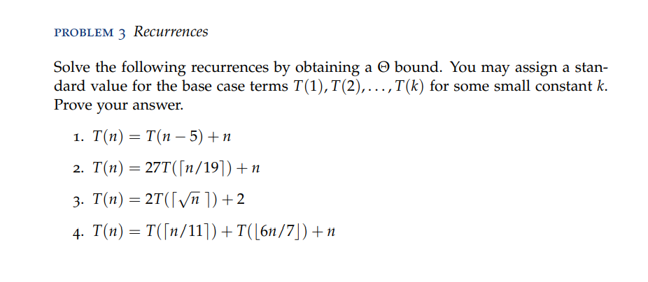 PROBLEM 3 Recurrences
Solve the following recurrences by obtaining a O bound. You may assign a stan-
dard value for the base case terms T(1), T(2),..., T(k) for some small constant k.
Prove your answer.
1. Т(п) — Т(п — 5) + п
2. T(n) = 27T([1/19]) + n
3. T(п) — 2T(ГVл )) + 2
4. T(n) = T([n/11])+T([6n/7])+n
