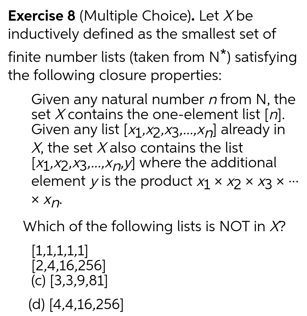 Exercise 8 (Multiple Choice). Let X be
inductively defined as the smallest set of
finite number lists (taken from N*) satisfying
the following closure properties:
Given any natural number n from N, the
set X contains the one-element list [n].
Given any
X, the set Xalso contains the list
[x1,x2,x3,..,Xn,y] where the additional
element y is the product x1 × x2 × X3 × ·…
list [x1,x2,x3,...,Xn] already in
.....
....
•..
x Xn-
Which of the following lists is NOT in X?
[1,1,1,1,1]
[2,4,16,256]
(c) [3,3,9,81]
(d) [4,4,16,256]
