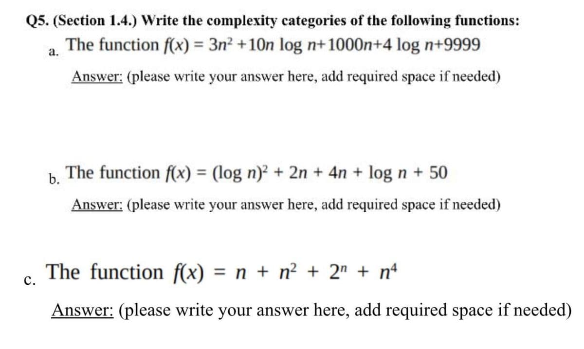 Q5. (Section 1.4.) Write the complexity categories of the following functions:
The function f(x) = 3n? +10n log n+1000n+4 log n+9999
а.
Answer: (please write your answer here, add required space if needed)
The function f(x) = (log n)? + 2n + 4n + log n + 50
b.
Answer: (please write your answer here, add required space if needed)
The function f(x) = n + n² + 2" + nª
с.
Answer: (please write your answer here, add required space if needed)
