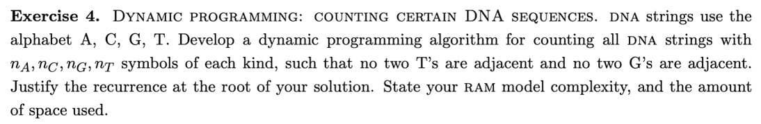 Exercise 4. DYNAMIC PROGRAMMING: COUNTING CERTAIN DNA SEQUENCES. DNA strings use the
alphabet A, C, G, T. Develop a dynamic programming algorithm for counting all DNA strings with
nA, nc, nG, nT symbols of each kind, such that no two T's are adjacent and no two G's are adjacent.
Justify the recurrence at the root of your solution. State your RAM model complexity, and the amount
of space used.
