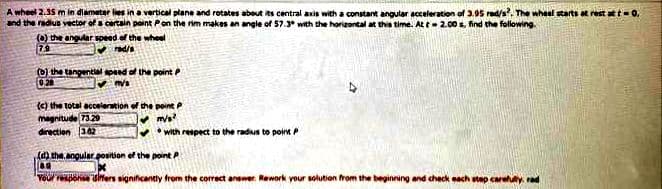 A wheel 2.35 m in dlameter les in a vertical plane and rotates about its central axis with a constant angular acceleration of 3.95 rad/s, The whael starts at rest att-0,
and the radius vector of a certain point Pon the rim makes an angle of 57.3* with the horizontal at this time. At t 2.00 s, find the following.
(O) the angular speed of the wheel
79
(0) the tangential sped of the point P
026
(C) the total aceleration of the poine P
magnitude 73.29
direction 362
• with respect to the radius to poin P
(d) the, angular position of the point P
Youl repohse sters significantly from the correct answer Rework your solution from the beginning and check each etep careluly. rad
