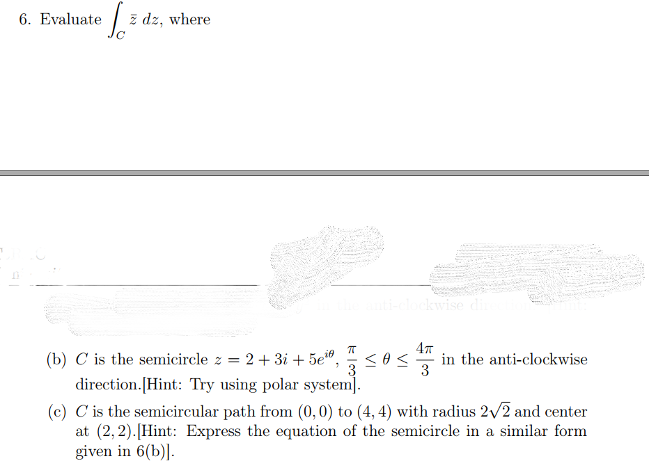 6. Evaluate
ž dz, where
ti-clockwise din
(b) C is the semicircle z = 2 + 3i + 5e",
3
4T
in the anti-clockwise
3
direction.[Hint: Try using polar system].
(c) C is the semicircular path from (0,0) to (4, 4) with radius 2/2 and center
at (2,2).[Hint: Express the equation of the semicircle in a similar form
given in 6(b)].
