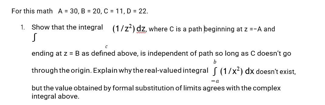 For this math A = 30, B= 20, C = 11, D = 22.
1. Show that the integral (1/z²) dz, where C is a path beginning at z =-A and
S
C
ending at z = B as defined above, is independent of path so long as C doesn't go
b
through the origin. Explain why the real-valued integral § (1/x²) dx doesn't exist,
- a
but the value obtained by formal substitution of limits agrees with the complex
integral above.