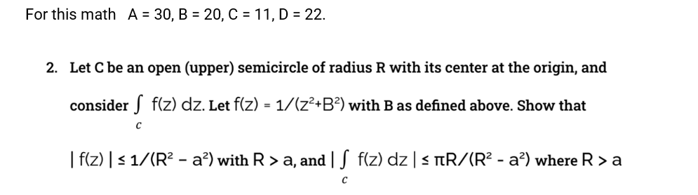 For this math A = 30, B = 20, C = 11, D = 22.
2. Let C be an open (upper) semicircle of radius R with its center at the origin, and
consider
f(z) dz. Let f(z) = 1/(z²+B²) with B as defined above. Show that
C
| f(z) | ≤ 1/(R² - a²) with R > a, and | S f(z) dz | ≤ +R/(R² - a²) where Ra