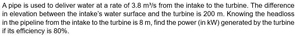 A pipe is used to deliver water at a rate of 3.8 m³/s from the intake to the turbine. The difference
in elevation between the intake's water surface and the turbine is 200 m. Knowing the headloss
in the pipeline from the intake to the turbine is 8 m, find the power (in kW) generated by the turbine
if its efficiency is 80%.