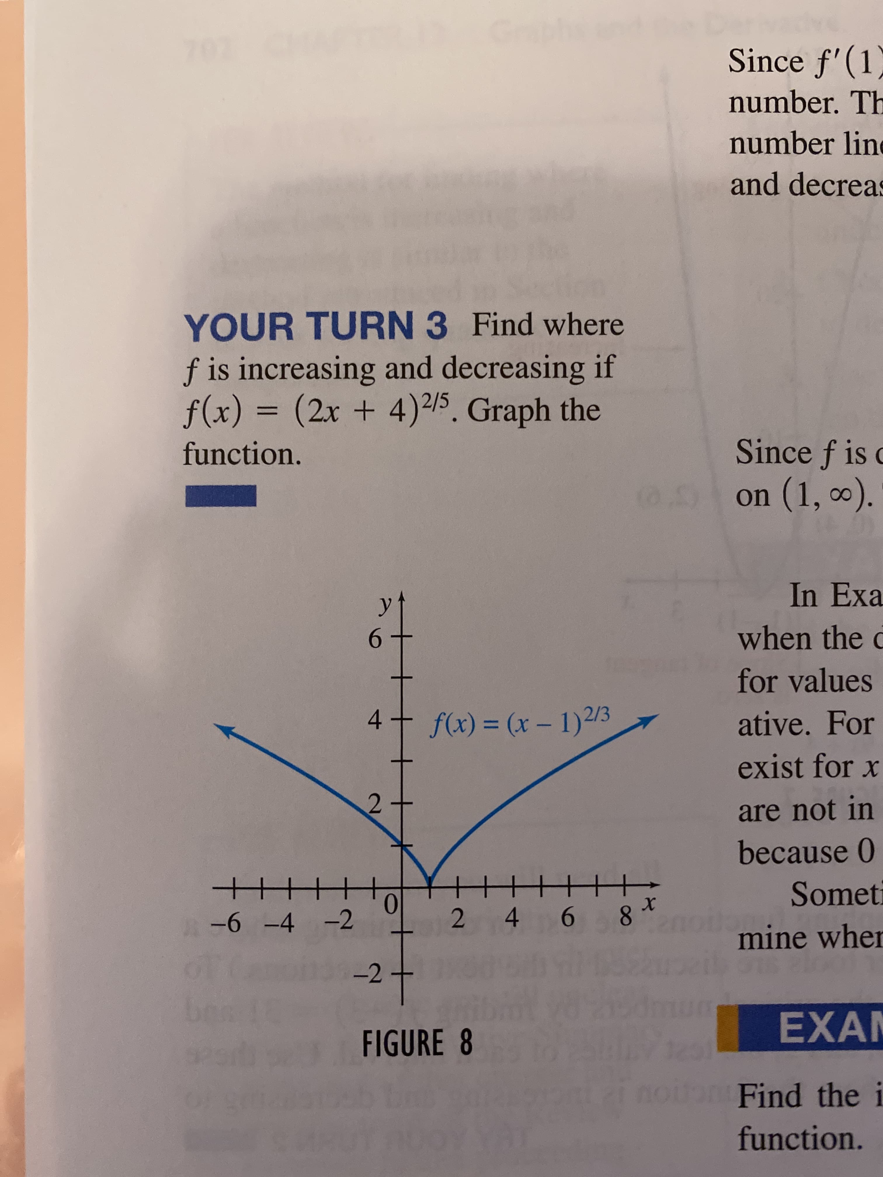 Since f'(1)
number. Th
number line
and decreas
YOUR TURN 3 Find where
f is increasing and decreasing if
f(x) =
(2x+4)2/5. Graph the
function.
Since f is c
on (1, 0).
In Exa
6.
when the c
for values
4
f(x) = (x – 1)2/3
ative. For
%3D
exist for x
are not in
because 0
Someti
0.
A-6 -4 -2
4 6
8.
mine wher
27
EXA
FIGURE 8
oFind the i
function.
2.
