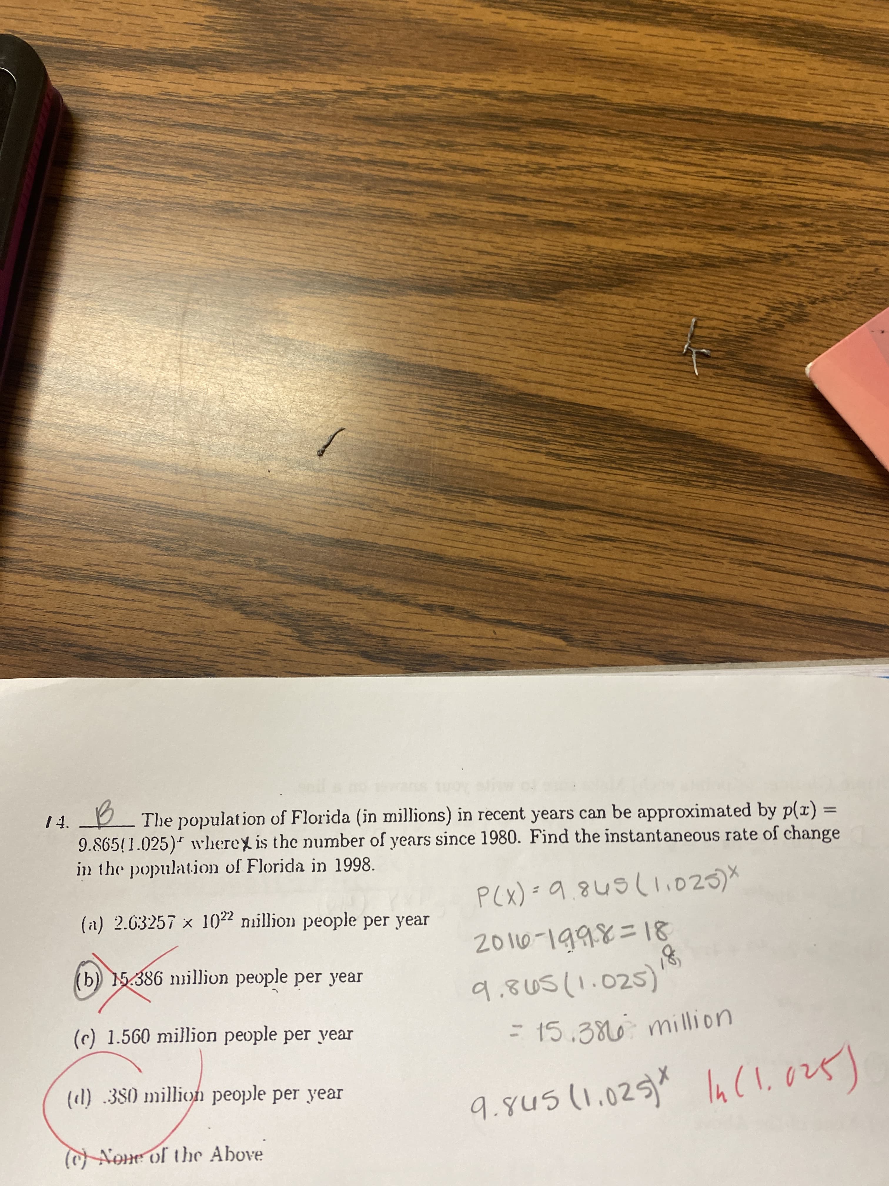 4.
The population of Florida (in millions) in recent years can be approximated by p(x)%3=
9.865(1.025)* wherex is the number of years since 1980. Find the instantaneous rate of change
in the population of Florida in 1998.
(a) 2.63257 x 1022 nillion people per year
P(X) =9.845(li025)*
2010-1998=18
(b) 15.386 nillion people per year
9.805(1.025)
= 15.386 million
(c) 1.560 million people per year
(l) 380 millioh people per year
9.gu5(1.025)* la(l,028)
In(l.
9.845(1.025)^
None of the Above
