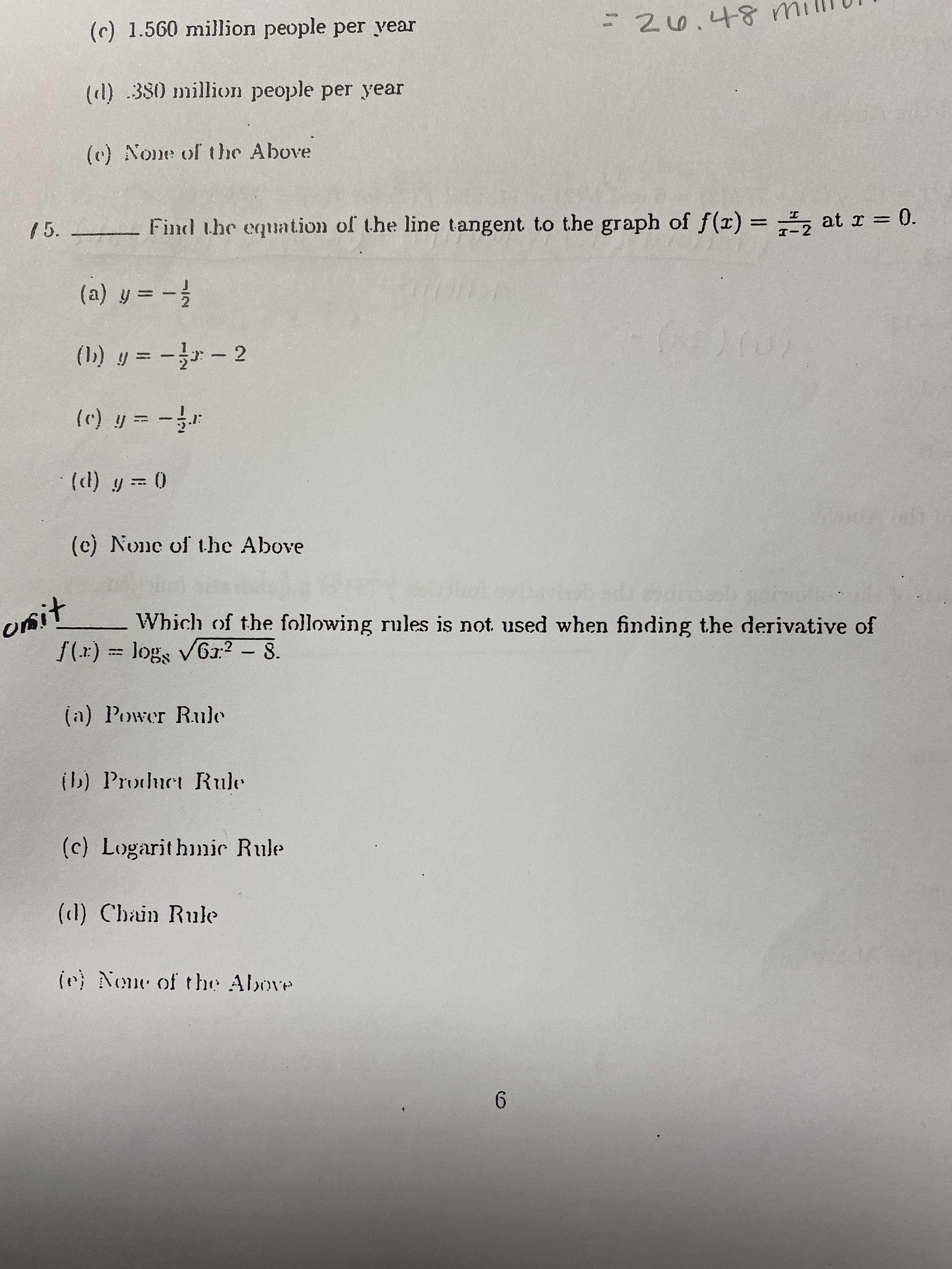 (c) 1.560 million people per year
=20.48m
(l) .380 million people per year
(c) None of the Above
15. -
Find the equation of the line tangent to the graph of f(r) = , at r = 0.
(a) y = -
(1) y = -- 2
(c) y = -
() y = 0
(c) None of t.he Above
unit
f(x) = logs VG1:? - 8.
Which of the following rules is not used when finding the derivative of
(a) Power Rule
(b) Prochuct Rule
(c) Logarithmic Rule
(cl) Chain Rule
in) None of the Above
6.
