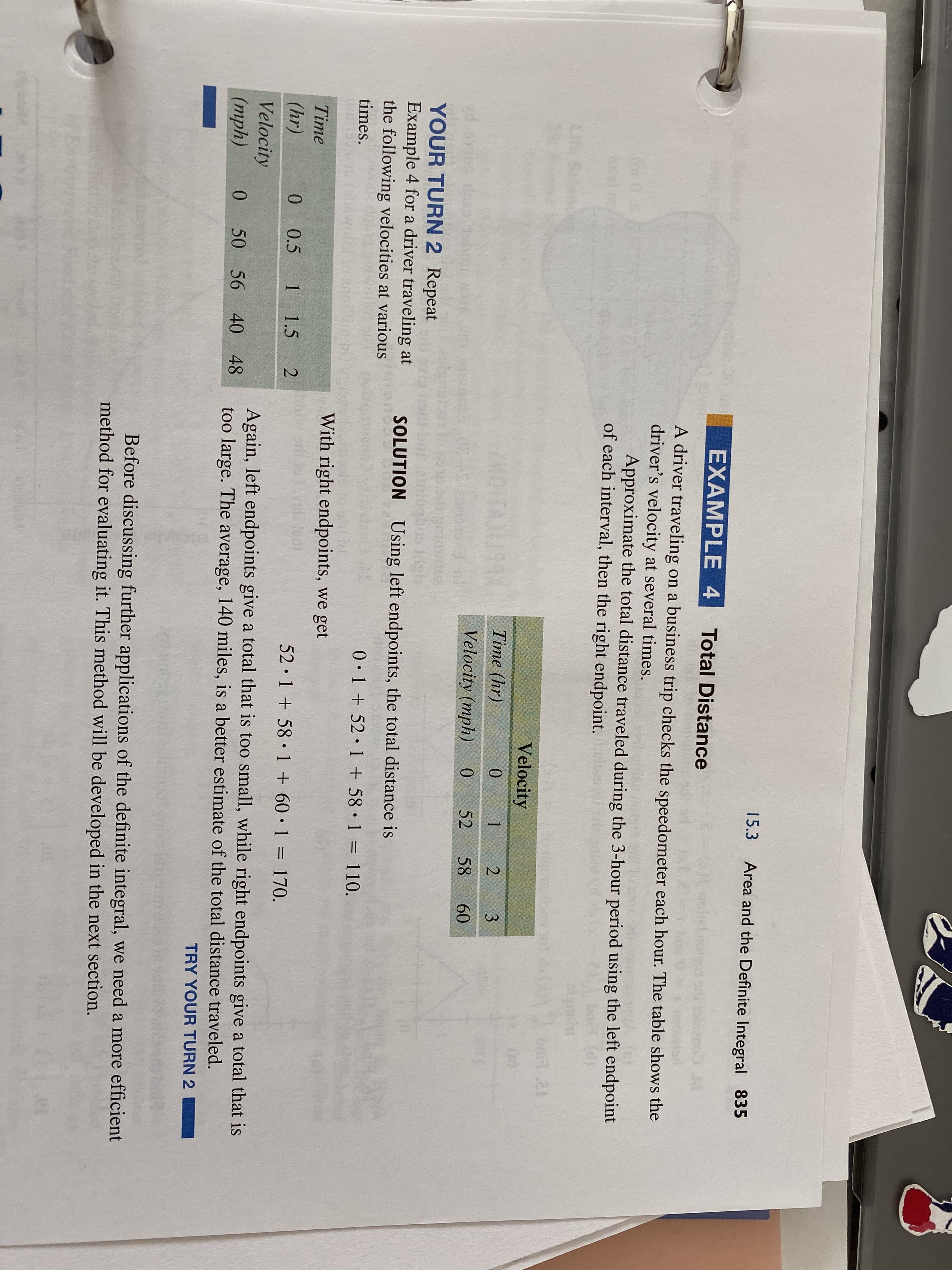 15.3
Area and the Definite Integral 835
sc 20
EXAMPLE 4
Total Distance
wokd
A driver traveling on a business trip checks the speedometer each hour. The table shows the
driver's velocity at several times.
Approximate the total distance traveled during the 3-hour period using the left endpoint
of each interval, then the right endpoint. ua
for
Life
Velocity
(e)
Time (hr)
0.
1 2
3
Velocity (mph)
0.
52
58
60
YOUR TURN 2 Repeat
Example 4 for a driver traveling at
the following velocities at various
bar
SOLUTION Using left endpoints, the total distance is
times.
0•1 + 52•1 + 58•1 = 110.
With right endpoints, we get
Time
(hr)
0.
0.5
1 1.5 2
52 1 + 58 1 + 60•1 = 170.
%3D
Velocity
(тph)
Again, left endpoints give a total that is too small, while right endpoints give a total that is
too large. The average, 140 miles, is a better estimate of the total distance traveled.
TRY YOUR TURN 2
0
50 56 40 48
Before discussing further applications of the definite integral, we need a more efficient
method for evaluating it. This method will be developed in the next section.
