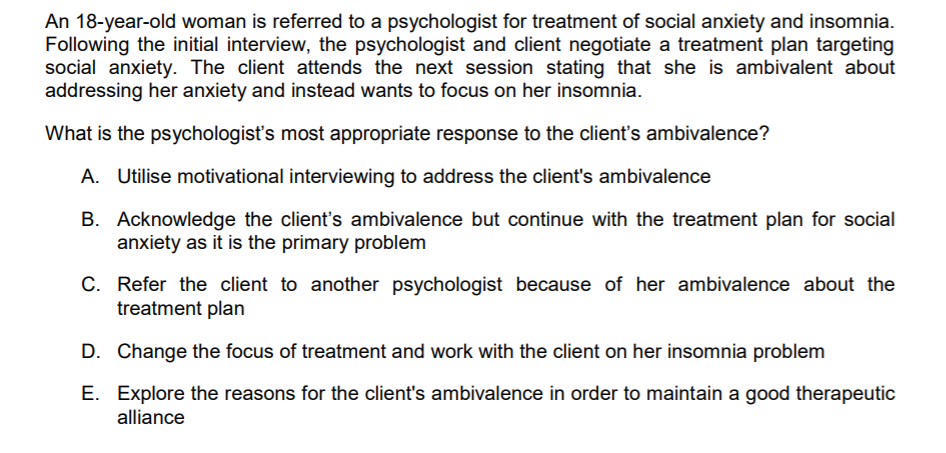 An 18-year-old woman is referred to a psychologist for treatment of social anxiety and insomnia.
Following the initial interview, the psychologist and client negotiate a treatment plan targeting
social anxiety. The client attends the next session stating that she is ambivalent about
addressing her anxiety and instead wants to focus on her insomnia.
What is the psychologisť's most appropriate response to the client's ambivalence?
A. Utilise motivational interviewing to address the client's ambivalence
B. Acknowledge the client's ambivalence but continue with the treatment plan for social
anxiety as it is the primary problem
C. Refer the client to another psychologist because of her ambivalence about the
treatment plan
D. Change the focus of treatment and work with the client on her insomnia problem
E. Explore the reasons for the client's ambivalence in order to maintain a good therapeutic
alliance
