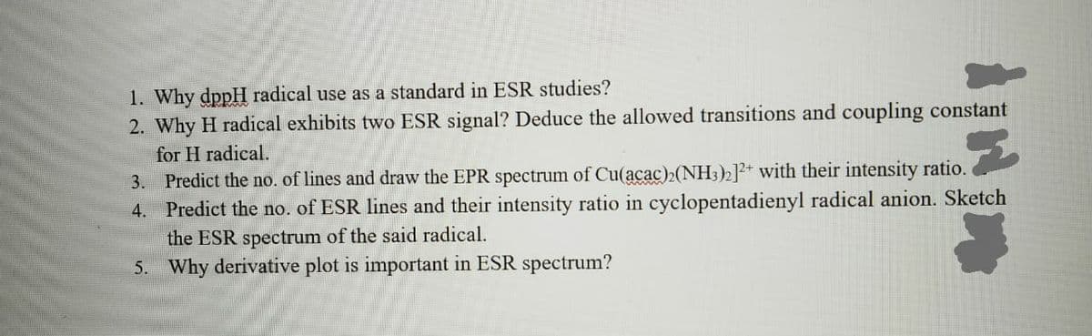 1. Why dppH radical use as a standard in ESR studies?
2. Why H radical exhibits two ESR signal? Deduce the allowed transitions and coupling constant
for H radical.
3. Predict the no. of lines and draw the EPR spectrum of Cu(acac)2(NH3)2]+ with their intensity ratio.
4. Predict the no. of ESR lines and their intensity ratio in cyclopentadienyl radical anion. Sketch
the ESR spectrum of the said radical.
5. Why derivative plot is important in ESR spectrum?
