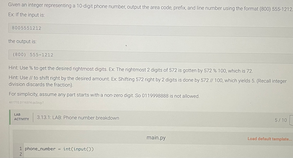 Given an integer representing a 10-digit phone number, output the area code, préfix, and line number using the format (800) 555-1212.
Ex: If the input is:
8005551212
the output is:
(800) 555-1212
Hint: Use % to get the desired rightmost digits. Ex: The rightmost 2 digits of 572 is gotten by 572 % 100, which is 72.
Hint: Use // to shift right by the desired amount. Ex: Shifting 572 right by 2 digits is done by 572 // 100, which yields 5. (Recall integer
division discards the fraction).
For simplicity, assume any part starts with a non-zero digit. So 0119998888 is not allowed.
461710.3116374 qx3zqy7
LAB
ACTIVITY
3.13.1: LAB: Phone number breakdown
1 phone_number= int(input())
2
main.py
5/10
Load default template...