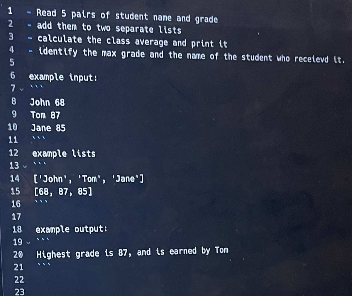 1
2
3
4
5
6
7
8
9
10
11
12
13
14
15
16
17
18
19
20
21
22
23
1
Read 5 pairs of student name and grade
add them to two separate lists
- calculate the class average and print it
- identify the max grade and the name of the student who recetevd it.
example input:
John 68
Tom 87
Jane 85
example lists
['John', 'Tom', 'Jane']
[68, 87, 85]
example output:
Highest grade is 87, and is earned by Tom