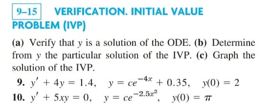 9-15 VERIFICATION. INITIAL VALUE
PROBLEM (IVP)
(a) Verify that y is a solution of the ODE. (b) Determine
from y the particular solution of the IVP. (c) Graph the
solution of the IVP.
9. y' + 4y = 1.4,
10. y' + 5xy = 0,
y = ce 4 +0.35, y(0) = 2
-2.5r2
y = ce
y(0) = πT
"