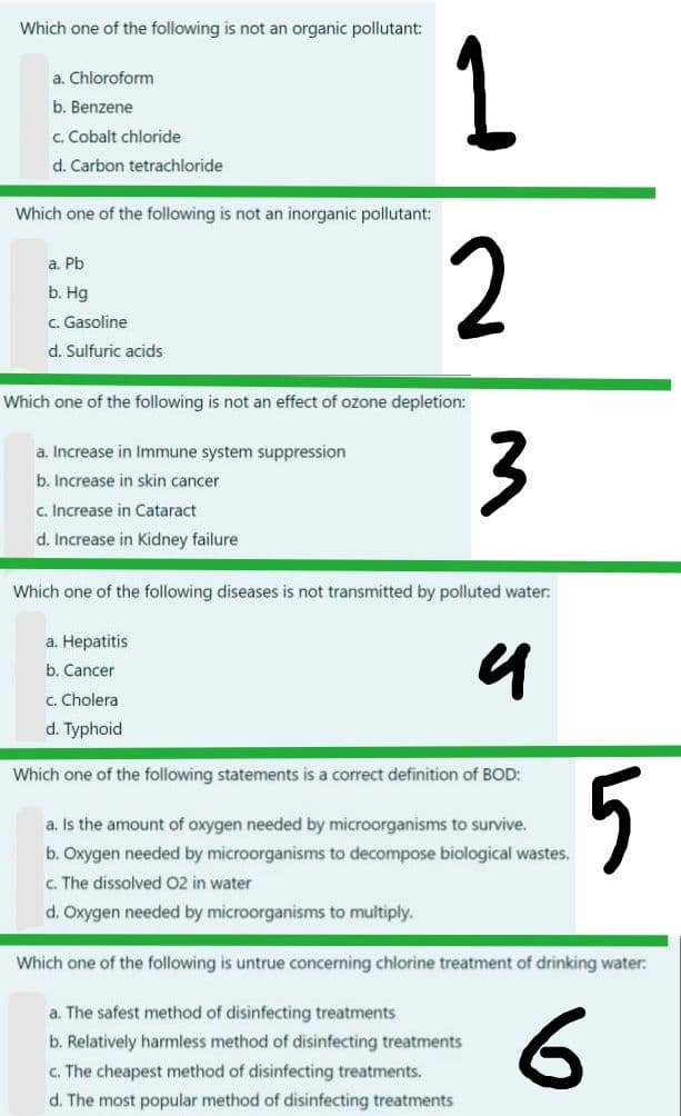 Which one of the following is not an organic pollutant:
1.
a. Chloroform
b. Benzene
c. Cobalt chloride
d. Carbon tetrachloride
Which one of the following is not an inorganic pollutant:
2
a. Pb
b. Hg
C. Gasoline
d. Sulfuric acids
Which one of the following is not an effect of ozone depletion:
3
a. Increase in Immune system suppression
b. Increase in skin cancer
c. Increase in Cataract
d. Increase in Kidney failure
Which one of the following diseases is not transmitted by polluted water:
a. Hepatitis
b. Cancer
C. Cholera
d. Typhoid
Which one of the following statements is a correct definition of BOD:
5
a. Is the amount of oxygen needed by microorganisms to survive.
b. Oxygen needed by microorganisms to decompose biological wastes.
c. The dissolved 02 in water
d. Oxygen needed by microorganisms to multiply.
Which one of the following is untrue concerning chlorine treatment of drinking water:
a. The safest method of disinfecting treatments
b. Relatively harmless method of disinfecting treatments
c. The cheapest method of disinfecting treatments.
d. The most popular method of disinfecting treatments
