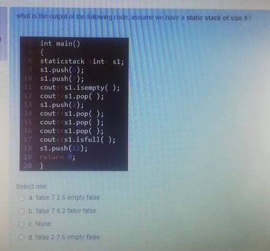 what is the olutput of the folowing code assume we have a static stack of size 5?
int main()
staticstack int s1;
s1.push( );
10 s1.push( );
31
cout s1.isempty( );
cout s1.pop( );
13 s1.push(2);
14
cout s1.pop( );
15
cout
s1.pop( );
cout s1.pop( );
17
cout s1.isfull( );
18 s1.push(12);
return 0;
20 }
19
Select one
O a false 726 empty false
Ob false 7 62 false false
Oc None
Od talse 2 7.6 empty faise
1 117 19
