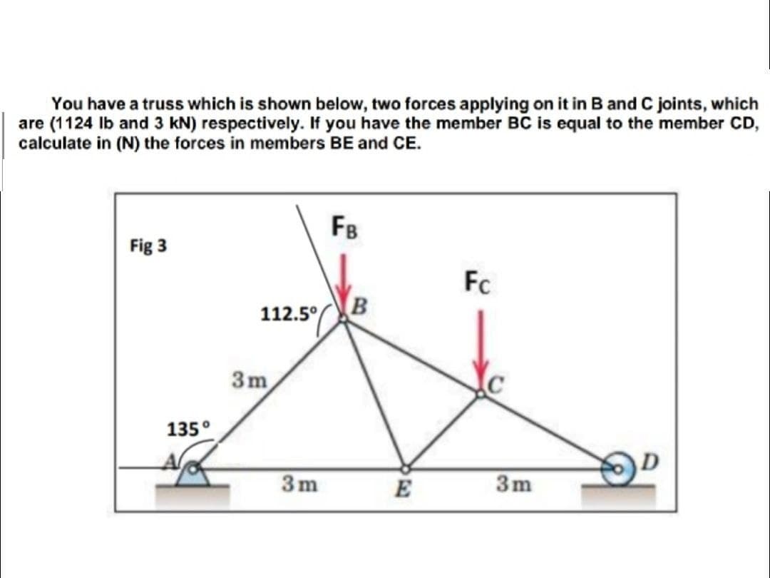 You have a truss which is shown below, two forces applying on it in B and C joints, which
are (1124 Ib and 3 kN) respectively. If you have the member BC is equal to the member CD,
calculate in (N) the forces in members BE and CE.
FB
Fig 3
Fc
112.5°
3m
135°
3m
E
3m
