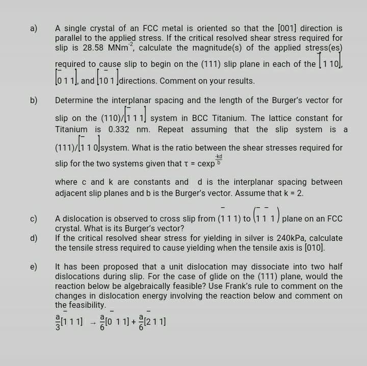 A single crystal of an FCC metal is oriented so that the [001] direction is
a)
parallel to the applied stress. If the critical resolved shear stress required for
slip is 28.58 MNm, calculate the magnitude(s) of the applied stress(es)
required to cause slip to begin on the (111) slip plane in each of the 1 10).
611| and (101
Įdirections. Comment on your results.
b)
Determine the interplanar spacing and the length of the Burger's vector for
slip on the (110)/1
system in
CC Titanium. The lattice constant for
Titanium is 0.332 nm. Repeat assuming that the slip system is a
(111)/l11 olsystem. What is the ratio between the shear stresses required for
-kd
slip for the two systems given thatt = cexp5
where c and k are constants and d is the interplanar spacing between
adjacent slip planes and b is the Burger's vector. Assume that k = 2.
A dislocation is observed to cross slip from (11 1) to (111) plane
crystal. What is its Burger's vector?
If the critical resolved shear stress for yielding in silver is 240kPa, calculate
c)
on an FCC
d)
the tensile stress required to cause yielding when the tensile axis is [010].
It has been proposed that a unit dislocation may dissociate into two half
e)
dislocations during slip. For the case of glide on the (111) plane, would the
reaction below be algebraically feasible? Use Frank's rule to comment on the
changes in dislocation energy involving the reaction below and comment on
the feasibility.
1111 - 0 11 +
응211]
