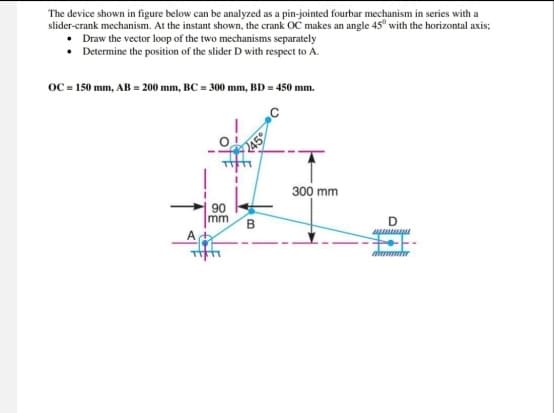 The device shown in figure below can be analyzed as a pin-jointed fourbar mechanism in series with a
slider-crank mechanism. At the instant shown, the crank OC makes an angle 45" with the horizontal axis;
Draw the vector loop of the two mechanisms separately
⚫ Determine the position of the slider D with respect to A.
OC = 150 mm, AB = 200 mm, BC = 300 mm, BD = 450 mm.
90
mm
B
300 mm
D