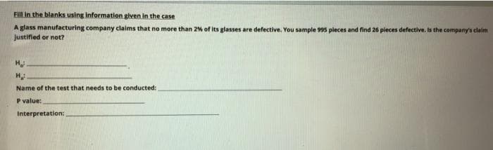 FIIL In the blanks using Information given in the case
A glass manufacturing company claims that no more than 2% of its glasses are defective. You sample 995 pleces and find 26 pieces defective. Is the company's claim
Justified or not?
H
Name of the test that needs to be conducted:
P value:
Interpretation:
