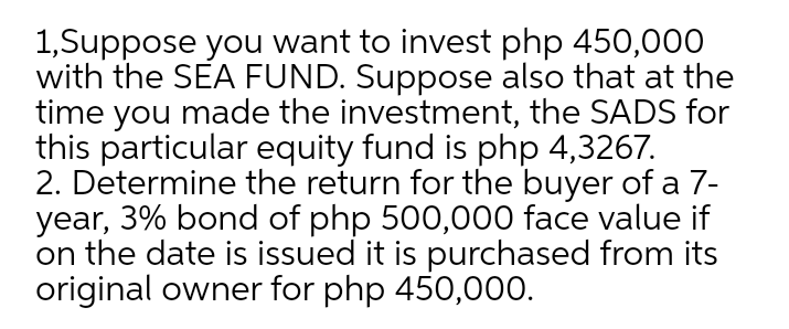 1,Suppose you want to invest php 450,000
with the SEA FUND. Suppose also that at the
time you made the investment, the SADS for
this particular equity fund is php 4,3267.
2. Determine the return for the buyer of a 7-
year, 3% bond of php 500,000 face value if
on the date is issued it is purchased from its
original owner for php 450,000.
