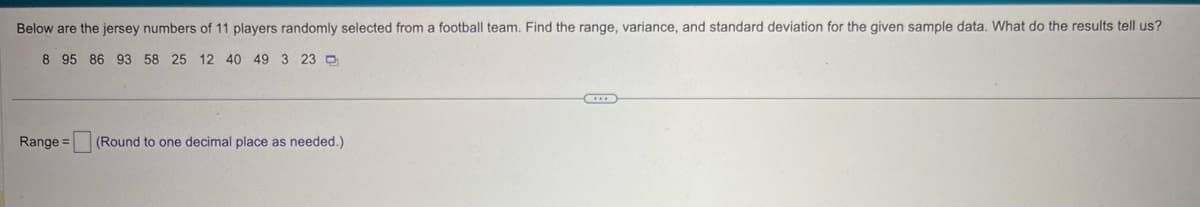 Below are the jersey numbers of 11 players randomly selected from a football team. Find the range, variance, and standard deviation for the given sample data. What do the results tell us?
8 95 86 93 58 25 12 40 49 3 23
Range = (Round to one decimal place as needed.)