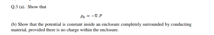 Q.3 (a). Show that
Po = -V.P
(b) Show that the potential is constant inside an enclosure completely surrounded by conducting
material, provided there is no charge within the enclosure.
