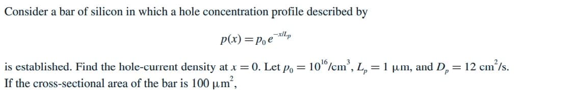 Consider a bar of silicon in which a hole concentration profile described by
p(x) =Poe
dx-
is established. Find the hole-current density at x = 0. Let po = 10"/cm', L, = 1 µm, and D, = 12 cm’/s.
If the cross-sectional area of the bar is 100 µm,
