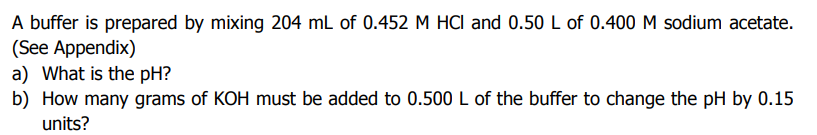 A buffer is prepared by mixing 204 mL of 0.452 M HCI and 0.50 L of 0.400 M sodium acetate.
(See Appendix)
a) What is the pH?
b) How many grams of KOH must be added to 0.500 L of the buffer to change the pH by 0.15
units?
