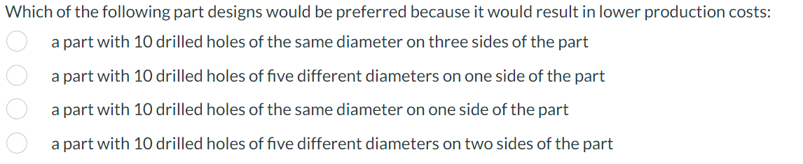 Which of the following part designs would be preferred because it would result in lower production costs:
a part with 10 drilled holes of the same diameter on three sides of the part
a part with 10 drilled holes of five different diameters on one side of the part
a part with 10 drilled holes of the same diameter on one side of the part
a part with 10 drilled holes of five different diameters on two sides of the part
0000