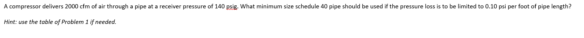 ### Compressor Air Delivery Problem

**Problem Statement:**

A compressor delivers 2000 cfm of air through a pipe at a receiver pressure of 140 psig. What minimum size schedule 40 pipe should be used if the pressure loss is to be limited to 0.10 psi per foot of pipe length?

*Hint: use the table of Problem 1 if needed.*

---

**Explanation:**

The problem is related to fluid dynamics and aims to find the appropriate pipe size for a given air delivery rate while maintaining a specified pressure loss limit. You can refer to the table provided in Problem 1 for necessary values, such as friction factors, pipe diameters, and other relevant parameters used to solve this type of problem.

Understanding the problem requires knowledge of fluid dynamics principles and the ability to apply the Darcy-Weisbach equation or other methods to calculate pressure drops in pipes.