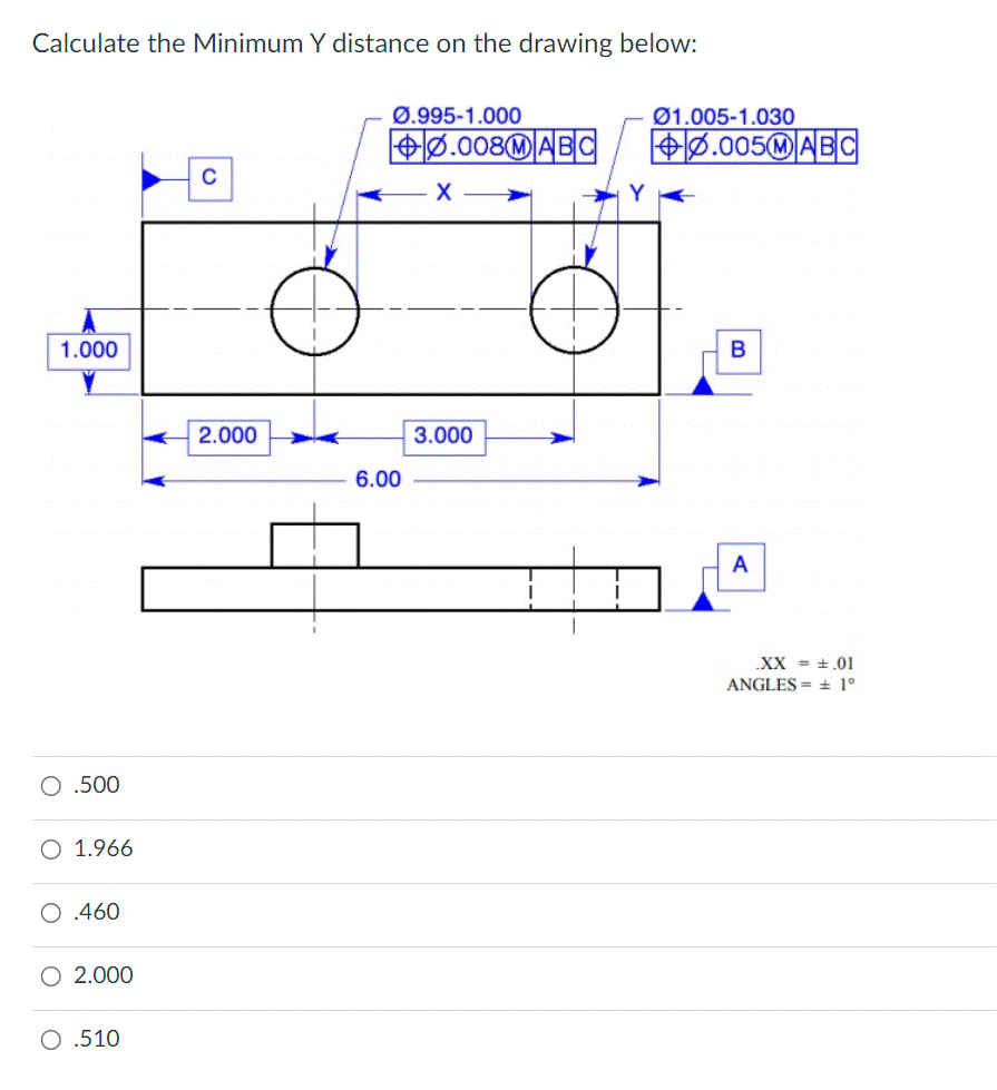 Calculate the Minimum Y distance on the drawing below:
1.000
O .500
1.966
O .460
O 2.000
O .510
C
2.000
Ø.995-1.000
6.00
0.008MABC
X
3.000
01.005-1.030
+0.005MABC
B
A
.XX = .01
ANGLES ± 1°