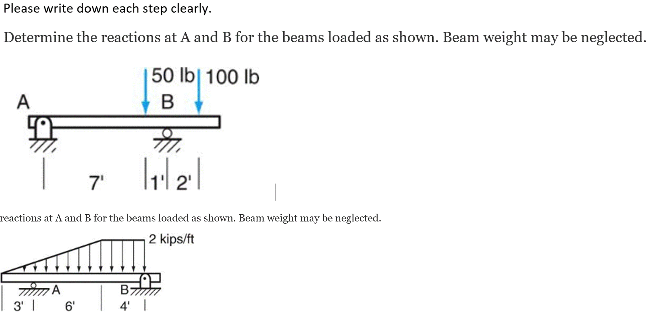 Please write down each step clearly.
Determine the reactions at A and B for the beams loaded as shown. Beam weight may be neglected.
50 lb| 100 lb
A
7'
1'l 2'
reactions at A and B for the beams loaded as shown. Beam weight may be neglected.
2 kips/ft
B;
3' |
6'
4' |
