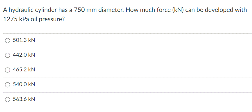 A hydraulic cylinder has a 750 mm diameter. How much force (kN) can be developed with
1275 kPa oil pressure?
O 501.3 kN
O 442.0 kN
465.2 KN
O 540.0 KN
O 563.6 kN