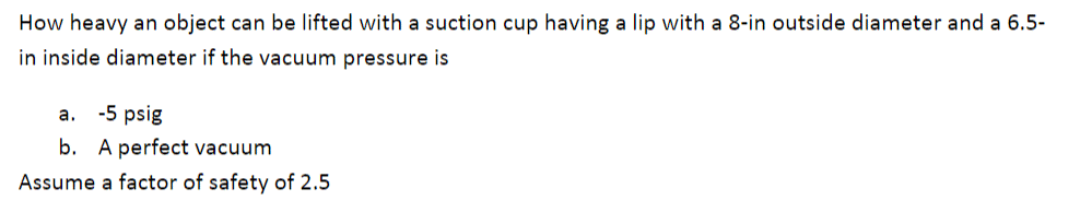 How heavy an object can be lifted with a suction cup having a lip with a 8-in outside diameter and a 6.5-
in inside diameter if the vacuum pressure is
a. -5 psig
b. A perfect vacuum
Assume a factor of safety of 2.5