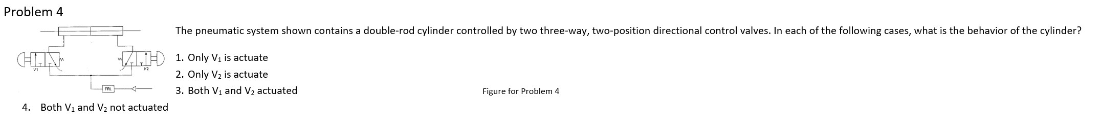 **Problem 4**

The pneumatic system shown contains a double-rod cylinder controlled by two three-way, two-position directional control valves. In each of the following cases, what is the behavior of the cylinder?

1. Only V1 is actuated
2. Only V2 is actuated
3. Both V1 and V2 are actuated
4. Both V1 and V2 are not actuated

[Figure for Problem 4]

**Explanation of the Diagram:**
- The diagram depicts a double-rod cylinder connected to two three-way, two-position directional control valves labeled as V1 and V2.
- The left-side valve is labeled V1.
- The right-side valve is labeled V2.
- The system also includes an FRL (Filter, Regulator, Lubricator) that ensures the pneumatic system's air supply is clean, regulated, and lubricated for optimal performance.

*Usage and Functionality:*
- These valves control the direction in which air flows into the double-rod cylinder.
- Actuating either of the valves (V1 or V2) will influence the motion and position of the cylinder depending on which valve is activated.

Understanding how these components interact is essential for diagnosing the behavior of the cylinder in each scenario provided in the problem statement.