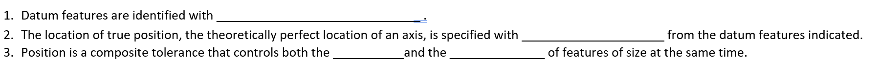 1. Datum features are identified with
2. The location of true position, the theoretically perfect location of an axis, is specified with
3. Position is a composite tolerance that controls both the
and the
from the datum features indicated.
of features of size at the same time.