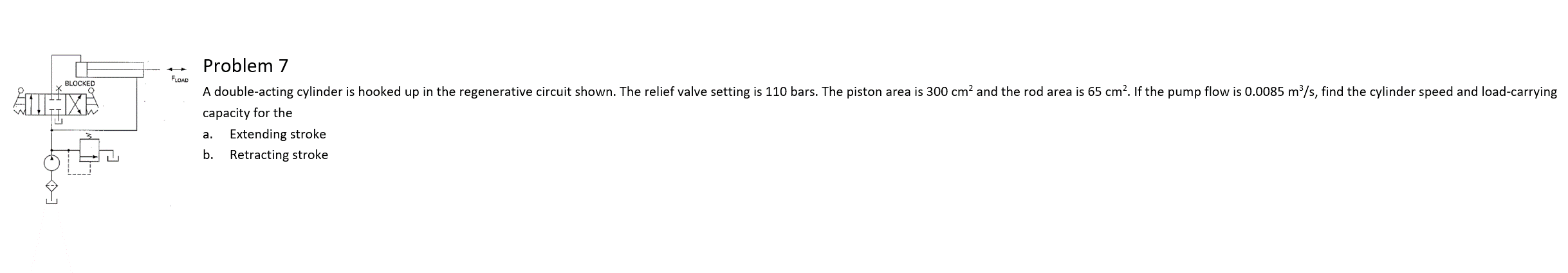 ### Problem 7

In this problem, we are working with a double-acting cylinder that is connected to a regenerative circuit as shown in the schematic diagram.

The following parameters are provided:

- Relief valve setting: 110 bars
- Piston area: 300 cm²
- Rod area: 65 cm²
- Pump flow rate: 0.0085 m³/s

Your task is to determine the cylinder speed and the load-carrying capacity for the following scenarios:
  a. Extending stroke
  b. Retracting stroke

#### Diagram Explanation

The schematic diagram shows a double-acting cylinder connected in a regenerative circuit. The key components of the circuit include:

- A double-acting cylinder
- Relief valve
- Directional control valve
- Pump

The diagram illustrates how the fluid flow is managed and directed to achieve the extension and retraction of the cylinder.

### Steps to Solve

To find the cylinder speed and load-carrying capacity for both extending and retracting strokes, you will need to apply the principles of fluid mechanics and hydraulic systems. The following formulas and considerations might be useful:

1. **Flow Rate (Q):**
   Given in the problem as 0.0085 m³/s.

2. **Cylinder Speed (V):**
   The speed of the cylinder rod can be determined using the relationship between flow rate and area:

   For the extending stroke:
   \[ V_{extending} = \frac{Q}{A_{piston} - A_{rod}} \]

   For the retracting stroke:
   \[ V_{retracting} = \frac{Q}{A_{piston}} \]

3. **Load-Carrying Capacity (F):**
   The force can be calculated using the pressure and the effective area:

   \[ F = P \times A \]

   Where:
   - \( P \) is the pressure setting of the relief valve.
   - \( A \) is the effective area for the extension and retraction phases.

Using these formulas and the given data, you will be able to determine the required speed and load-carrying capacity for each stroke of the cylinder.