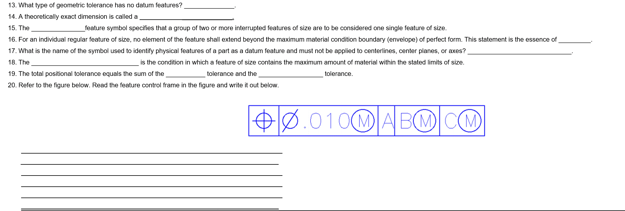 13. What type of geometric tolerance has no datum features?
14. A theoretically exact dimension is called a
15. The
feature symbol specifies that a group of two or more interrupted features of size are to be considered one single feature of size.
16. For an individual regular feature of size, no element of the feature shall extend beyond the maximum material condition boundary (envelope) of perfect form. This statement is the essence of
17. What is the name of the symbol used to identify physical features of a part as a datum feature and must not be applied to centerlines, center planes, or axes?
18. The
is the condition in which a feature of size contains the maximum amount of material within the stated limits of size.
19. The total positional tolerance equals the sum of the
tolerance and the
tolerance.
20. Refer to the figure below. Read the feature control frame in the figure and write it out below.
Ø
010M ABMCM