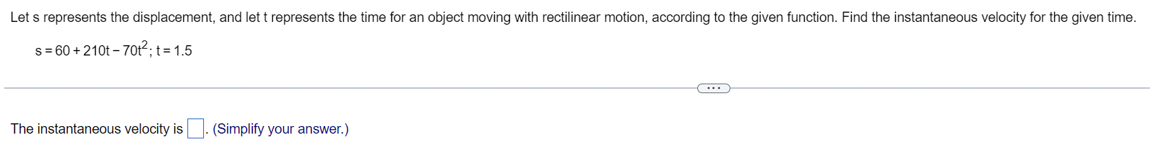 Let s represents the displacement, and let t represents the time for an object moving with rectilinear motion, according to the given function. Find the instantaneous velocity for the given time.
s = 60+ 210t - 70t²; t = 1.5
The instantaneous velocity is
(Simplify your answer.)
...