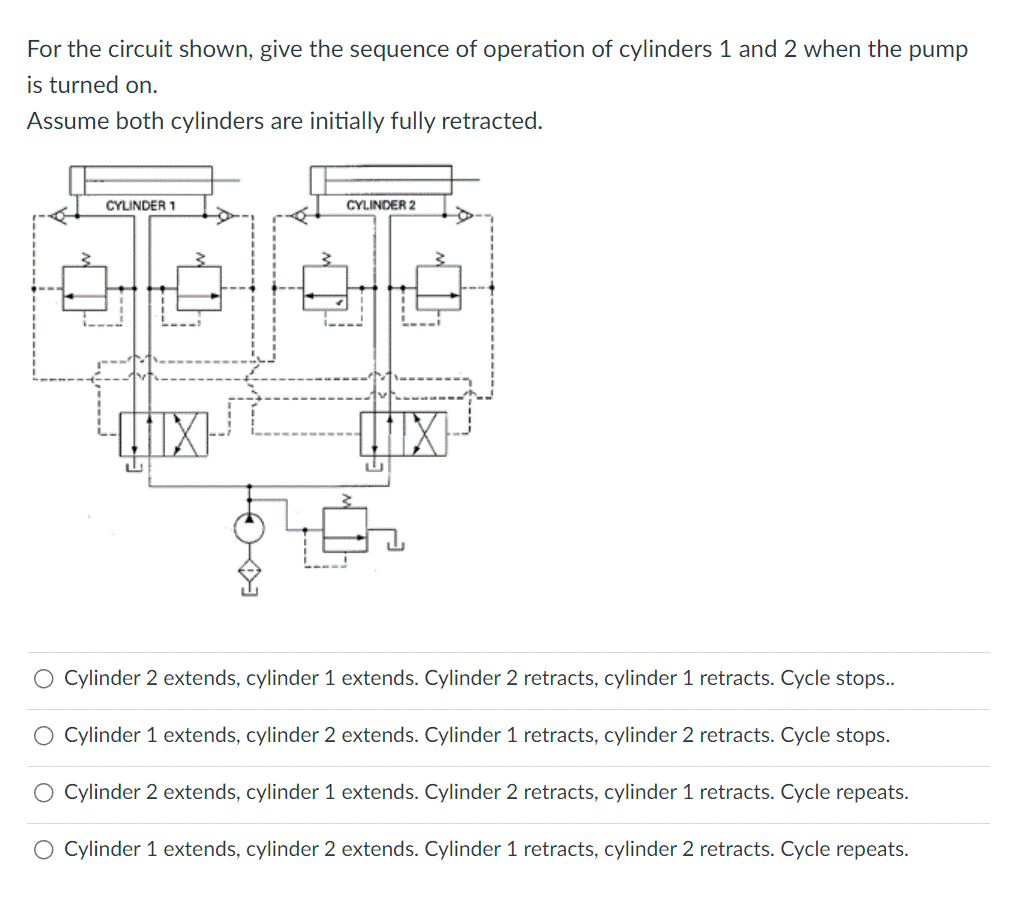 For the circuit shown, give the sequence of operation of cylinders 1 and 2 when the pump
is turned on.
Assume both cylinders are initially fully retracted.
CYLINDER 1
CYLINDER 2
U
O Cylinder 2 extends, cylinder 1 extends. Cylinder 2 retracts, cylinder 1 retracts. Cycle stops..
O Cylinder 1 extends, cylinder 2 extends. Cylinder 1 retracts, cylinder 2 retracts. Cycle stops.
O Cylinder 2 extends, cylinder 1 extends. Cylinder 2 retracts, cylinder 1 retracts. Cycle repeats.
O Cylinder 1 extends, cylinder 2 extends. Cylinder 1 retracts, cylinder 2 retracts. Cycle repeats.