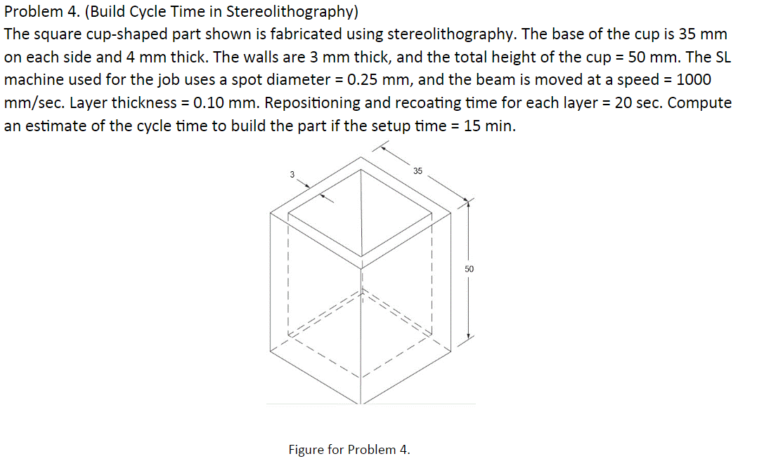 Problem 4. (Build Cycle Time in Stereolithography)
The square cup-shaped part shown is fabricated using stereolithography. The base of the cup is 35 mm
on each side and 4 mm thick. The walls are 3 mm thick, and the total height of the cup = 50 mm. The SL
machine used for the job uses a spot diameter = 0.25 mm, and the beam is moved at a speed = 1000
mm/sec. Layer thickness = 0.10 mm. Repositioning and recoating time for each layer = 20 sec. Compute
an estimate of the cycle time to build the part if the setup time = 15 min.
A
Figure for Problem 4.
50