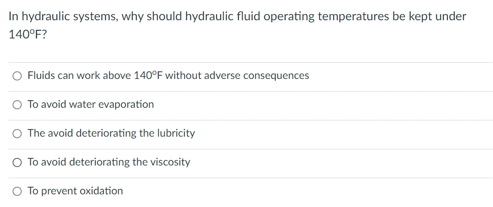 In hydraulic systems, why should hydraulic fluid operating temperatures be kept under
140°F?
O Fluids can work above 140°F without adverse consequences
O To avoid water evaporation
The avoid deteriorating the lubricity
O To avoid deteriorating the viscosity
O To prevent oxidation