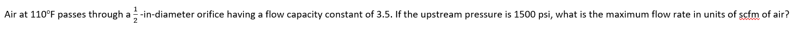 Air at 110°F passes through a -in-diameter orifice having a flow capacity constant of 3.5. If the upstream pressure is 1500 psi, what is the maximum flow rate in units of scfm of air?
2