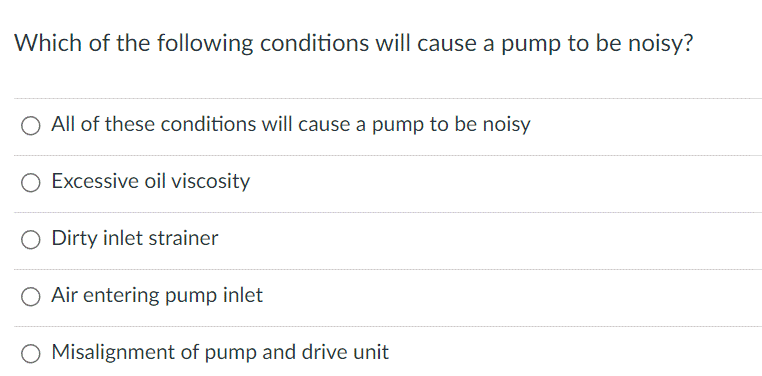 Which of the following conditions will cause a pump to be noisy?
O All of these conditions will cause a pump to be noisy
O Excessive oil viscosity
Dirty inlet strainer
Air entering pump inlet
O Misalignment of pump and drive unit