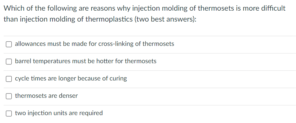 Which of the following are reasons why injection molding of thermosets is more difficult
than injection molding of thermoplastics (two best answers):
O allowances must be made for cross-linking of thermosets
O barrel temperatures must be hotter for thermosets
O cycle times are longer because of curing
thermosets are denser
O two injection units are required