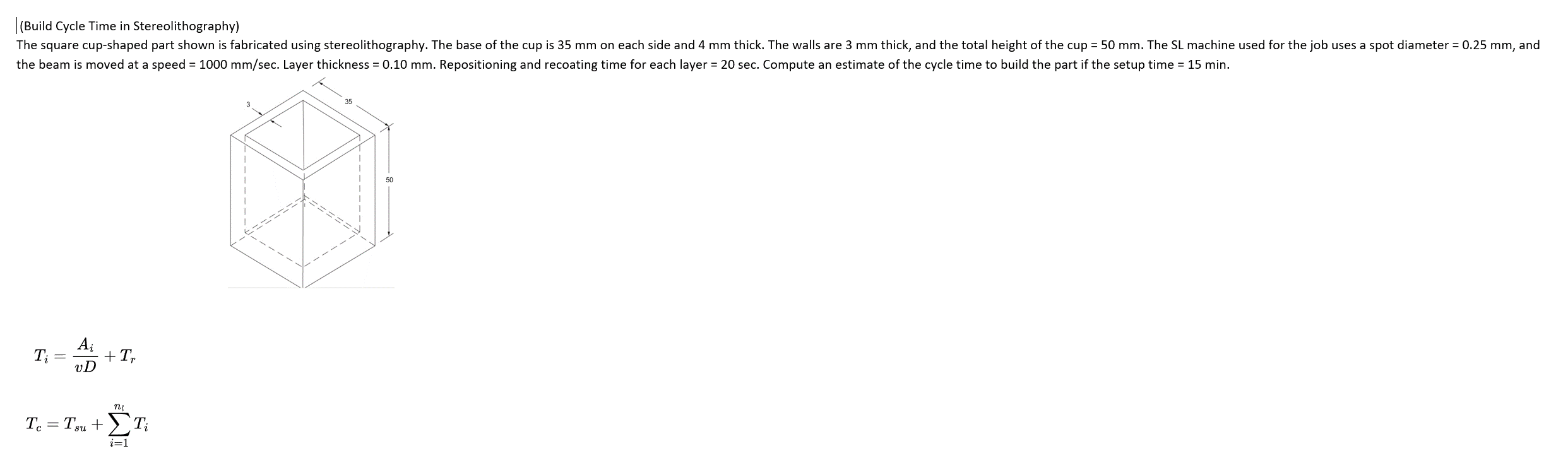 (Build Cycle Time in Stereolithography)
The square cup-shaped part shown is fabricated using stereolithography. The base of the cup is 35 mm on each side and 4 mm thick. The walls are 3 mm thick, and the total height of the cup = 50 mm. The SL machine used for the job uses a spot diameter = 0.25 mm, and
the beam is moved at a speed = 1000 mm/sec. Layer thickness = 0.10 mm. Repositioning and recoating time for each layer = 20 sec. Compute an estimate of the cycle time to build the part if the setup time = 15 min.
+ Tr
ni
TurntEn
T = Tsu + ΣΤ
i=1
50